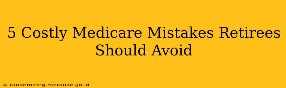 5 Costly Medicare Mistakes Retirees Should Avoid